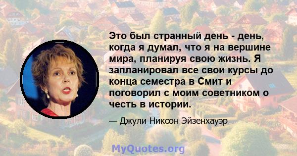 Это был странный день - день, когда я думал, что я на вершине мира, планируя свою жизнь. Я запланировал все свои курсы до конца семестра в Смит и поговорил с моим советником о честь в истории.