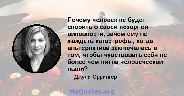 Почему человек не будет спорить о своей позорной виновности, зачем ему не жаждать катастрофы, когда альтернатива заключалась в том, чтобы чувствовать себя не более чем пятна человеческой пыли?