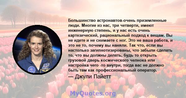 Большинство астронавтов-очень приземленные люди. Многие из нас, три четверти, имеют инженерную степень, и у нас есть очень картезический, рациональный подход к вещам. Вы не идете и не снимаете с ног. Это не ваша работа, 