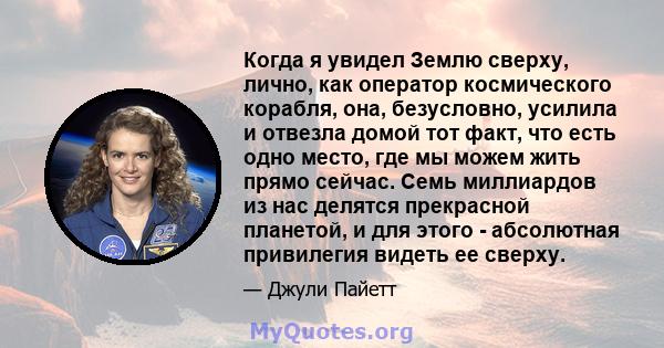 Когда я увидел Землю сверху, лично, как оператор космического корабля, она, безусловно, усилила и отвезла домой тот факт, что есть одно место, где мы можем жить прямо сейчас. Семь миллиардов из нас делятся прекрасной