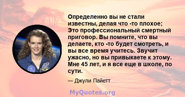 Определенно вы не стали известны, делая что -то плохое; Это профессиональный смертный приговор. Вы помните, что вы делаете, кто -то будет смотреть, и вы все время учитесь. Звучит ужасно, но вы привыкаете к этому. Мне 45 