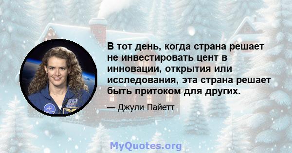 В тот день, когда страна решает не инвестировать цент в инновации, открытия или исследования, эта страна решает быть притоком для других.