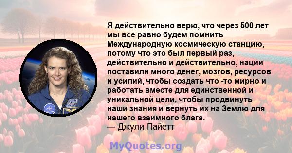 Я действительно верю, что через 500 лет мы все равно будем помнить Международную космическую станцию, потому что это был первый раз, действительно и действительно, нации поставили много денег, мозгов, ресурсов и усилий, 