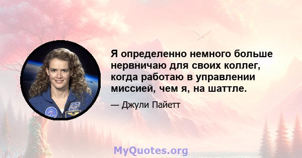 Я определенно немного больше нервничаю для своих коллег, когда работаю в управлении миссией, чем я, на шаттле.