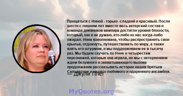 Прощаться с Ниной - горько -сладкий и красивый. После шести с лишним лет вместе весь актерский состав и команда дневников вампира достигли уровня близости, который, как я не думаю, кто-либо из нас когда-либо ожидал.