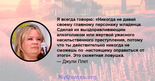 Я всегда говорю: «Никогда не давай своему главному персонажу младенца. Сделай их выздоравливающим алкоголиком или жертвой ужасного насильственного преступления, потому что ты действительно никогда не сможешь по