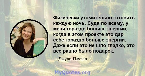 Физически утомительно готовить каждую ночь. Судя по всему, у меня гораздо больше энергии, когда в этом проекте это дар себе гораздо больше энергии. Даже если это не шло гладко, это все равно было подарок.