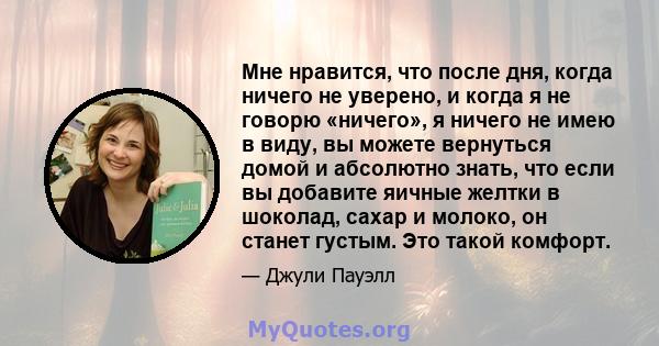 Мне нравится, что после дня, когда ничего не уверено, и когда я не говорю «ничего», я ничего не имею в виду, вы можете вернуться домой и абсолютно знать, что если вы добавите яичные желтки в шоколад, сахар и молоко, он