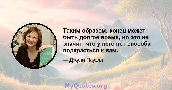 Таким образом, конец может быть долгое время, но это не значит, что у него нет способа подкрасться к вам.