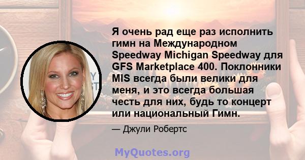 Я очень рад еще раз исполнить гимн на Международном Speedway Michigan Speedway для GFS Marketplace 400. Поклонники MIS всегда были велики для меня, и это всегда большая честь для них, будь то концерт или национальный