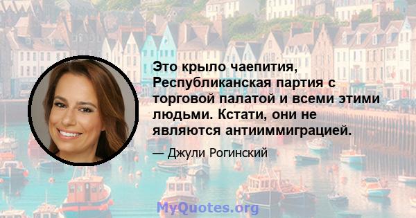 Это крыло чаепития, Республиканская партия с торговой палатой и всеми этими людьми. Кстати, они не являются антииммиграцией.