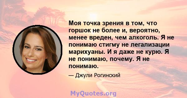 Моя точка зрения в том, что горшок не более и, вероятно, менее вреден, чем алкоголь. Я не понимаю стигму не легализации марихуаны. И я даже не курю. Я не понимаю, почему. Я не понимаю.