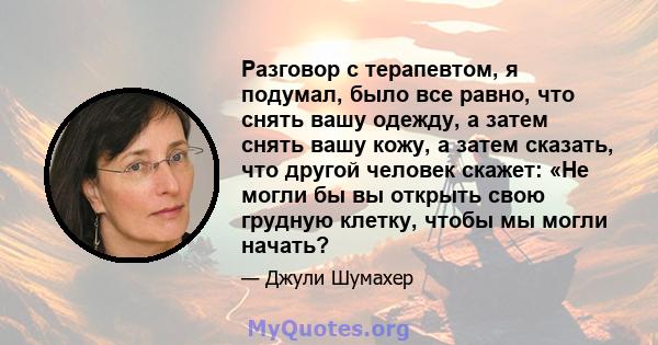 Разговор с терапевтом, я подумал, было все равно, что снять вашу одежду, а затем снять вашу кожу, а затем сказать, что другой человек скажет: «Не могли бы вы открыть свою грудную клетку, чтобы мы могли начать?