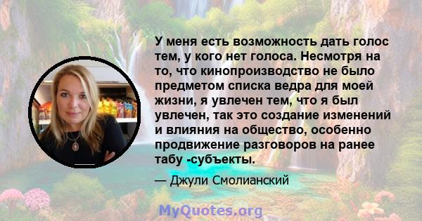 У меня есть возможность дать голос тем, у кого нет голоса. Несмотря на то, что кинопроизводство не было предметом списка ведра для моей жизни, я увлечен тем, что я был увлечен, так это создание изменений и влияния на