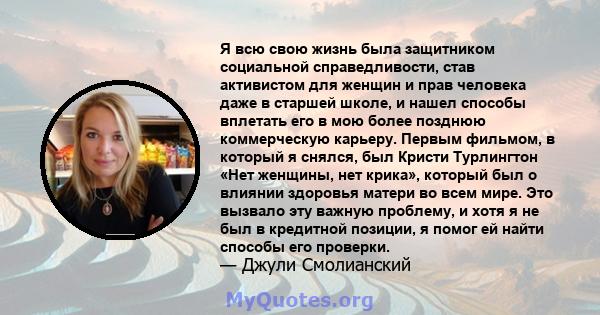 Я всю свою жизнь была защитником социальной справедливости, став активистом для женщин и прав человека даже в старшей школе, и нашел способы вплетать его в мою более позднюю коммерческую карьеру. Первым фильмом, в