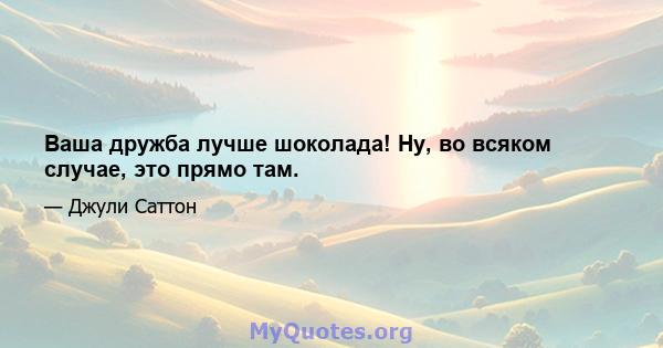 Ваша дружба лучше шоколада! Ну, во всяком случае, это прямо там.