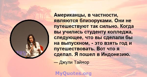 Американцы, в частности, являются близоруками. Они не путешествуют так сильно. Когда вы учились студенту колледжа, следующее, что вы сделали бы на выпускном, - это взять год и путешествовать. Вот что я сделал. Я пошел в 