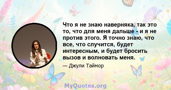 Что я не знаю наверняка, так это то, что для меня дальше - и я не против этого. Я точно знаю, что все, что случится, будет интересным, и будет бросить вызов и волновать меня.