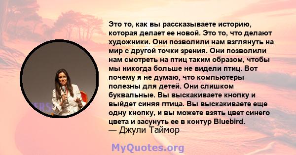 Это то, как вы рассказываете историю, которая делает ее новой. Это то, что делают художники. Они позволили нам взглянуть на мир с другой точки зрения. Они позволили нам смотреть на птиц таким образом, чтобы мы никогда