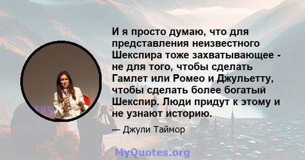 И я просто думаю, что для представления неизвестного Шекспира тоже захватывающее - не для того, чтобы сделать Гамлет или Ромео и Джульетту, чтобы сделать более богатый Шекспир. Люди придут к этому и не узнают историю.