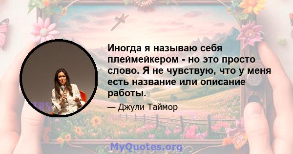 Иногда я называю себя плеймейкером - но это просто слово. Я не чувствую, что у меня есть название или описание работы.