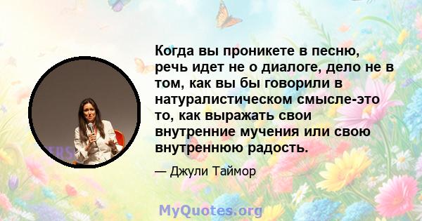 Когда вы проникете в песню, речь идет не о диалоге, дело не в том, как вы бы говорили в натуралистическом смысле-это то, как выражать свои внутренние мучения или свою внутреннюю радость.