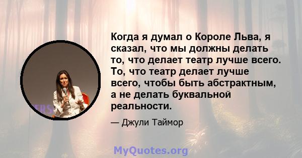 Когда я думал о Короле Льва, я сказал, что мы должны делать то, что делает театр лучше всего. То, что театр делает лучше всего, чтобы быть абстрактным, а не делать буквальной реальности.