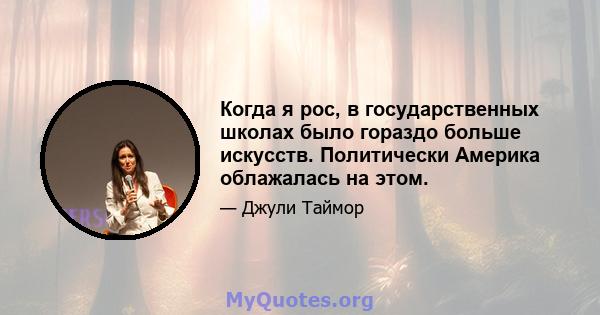 Когда я рос, в государственных школах было гораздо больше искусств. Политически Америка облажалась на этом.