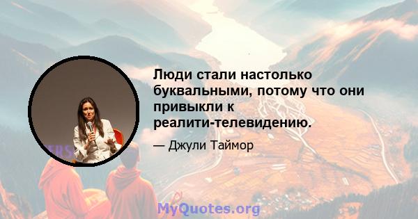 Люди стали настолько буквальными, потому что они привыкли к реалити-телевидению.