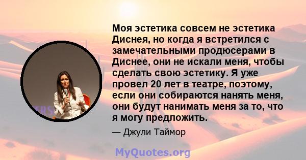 Моя эстетика совсем не эстетика Диснея, но когда я встретился с замечательными продюсерами в Диснее, они не искали меня, чтобы сделать свою эстетику. Я уже провел 20 лет в театре, поэтому, если они собираются нанять