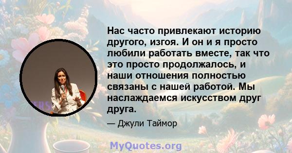 Нас часто привлекают историю другого, изгоя. И он и я просто любили работать вместе, так что это просто продолжалось, и наши отношения полностью связаны с нашей работой. Мы наслаждаемся искусством друг друга.