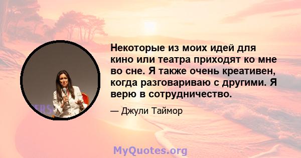 Некоторые из моих идей для кино или театра приходят ко мне во сне. Я также очень креативен, когда разговариваю с другими. Я верю в сотрудничество.