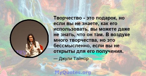 Творчество - это подарок, но если вы не знаете, как его использовать, вы можете даже не знать, что он там. В воздухе много творчества, но это бессмысленно, если вы не открыты для его получения.