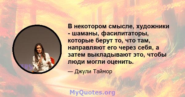 В некотором смысле, художники - шаманы, фасилитаторы, которые берут то, что там, направляют его через себя, а затем выкладывают это, чтобы люди могли оценить.