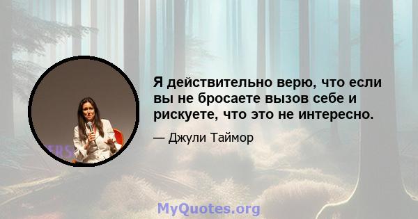 Я действительно верю, что если вы не бросаете вызов себе и рискуете, что это не интересно.