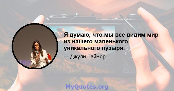 Я думаю, что мы все видим мир из нашего маленького уникального пузыря.