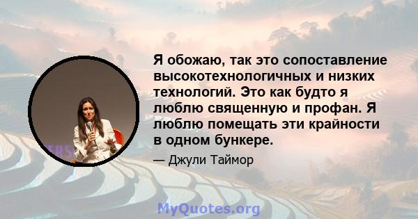 Я обожаю, так это сопоставление высокотехнологичных и низких технологий. Это как будто я люблю священную и профан. Я люблю помещать эти крайности в одном бункере.