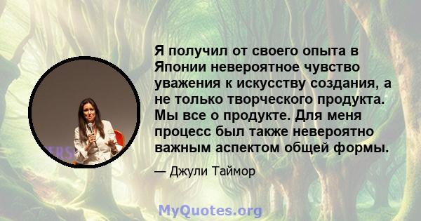 Я получил от своего опыта в Японии невероятное чувство уважения к искусству создания, а не только творческого продукта. Мы все о продукте. Для меня процесс был также невероятно важным аспектом общей формы.