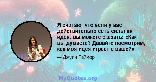 Я считаю, что если у вас действительно есть сильная идея, вы можете сказать: «Как вы думаете? Давайте посмотрим, как моя идея играет с вашей».