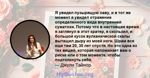 Я увидел пузырящую лаву, и в тот же момент я увидел отражение определенного вида внутренней суматохи. Потому что в настоящее время я заглянул в этот кратер, я скользил, и большой кусок вулканической скалы вытащил дыру