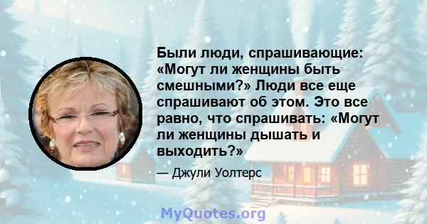 Были люди, спрашивающие: «Могут ли женщины быть смешными?» Люди все еще спрашивают об этом. Это все равно, что спрашивать: «Могут ли женщины дышать и выходить?»