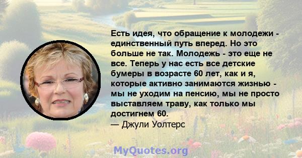 Есть идея, что обращение к молодежи - единственный путь вперед. Но это больше не так. Молодежь - это еще не все. Теперь у нас есть все детские бумеры в возрасте 60 лет, как и я, которые активно занимаются жизнью - мы не 