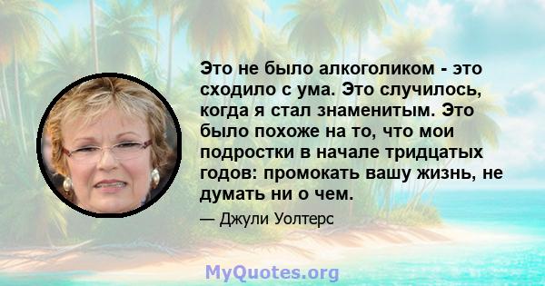 Это не было алкоголиком - это сходило с ума. Это случилось, когда я стал знаменитым. Это было похоже на то, что мои подростки в начале тридцатых годов: промокать вашу жизнь, не думать ни о чем.