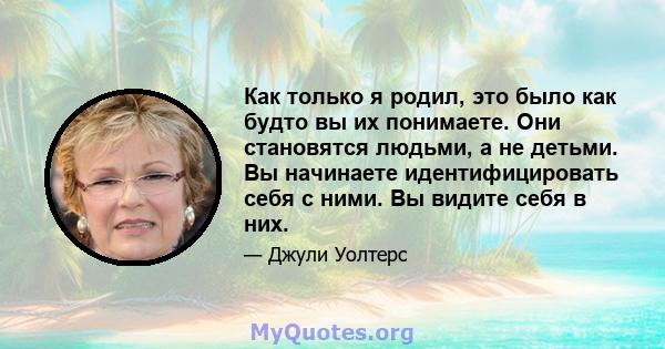 Как только я родил, это было как будто вы их понимаете. Они становятся людьми, а не детьми. Вы начинаете идентифицировать себя с ними. Вы видите себя в них.