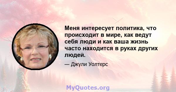 Меня интересует политика, что происходит в мире, как ведут себя люди и как ваша жизнь часто находится в руках других людей.