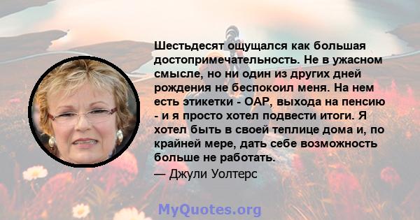 Шестьдесят ощущался как большая достопримечательность. Не в ужасном смысле, но ни один из других дней рождения не беспокоил меня. На нем есть этикетки - OAP, выхода на пенсию - и я просто хотел подвести итоги. Я хотел