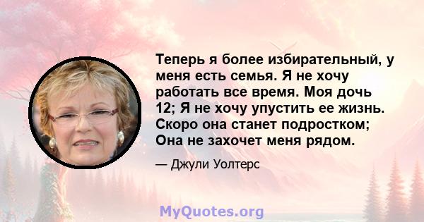 Теперь я более избирательный, у меня есть семья. Я не хочу работать все время. Моя дочь 12; Я не хочу упустить ее жизнь. Скоро она станет подростком; Она не захочет меня рядом.