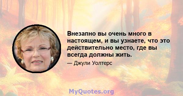 Внезапно вы очень много в настоящем, и вы узнаете, что это действительно место, где вы всегда должны жить.