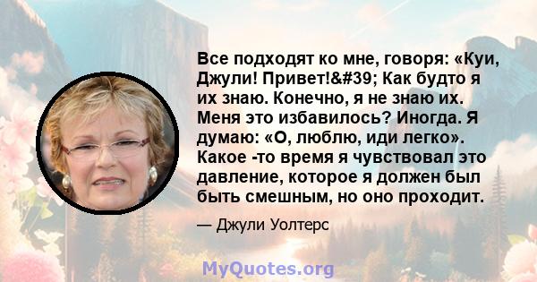 Все подходят ко мне, говоря: «Куи, Джули! Привет!' Как будто я их знаю. Конечно, я не знаю их. Меня это избавилось? Иногда. Я думаю: «О, люблю, иди легко». Какое -то время я чувствовал это давление, которое я должен 