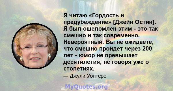 Я читаю «Гордость и предубеждение» [Джейн Остин]. Я был ошеломлен этим - это так смешно и так современно. Невероятный. Вы не ожидаете, что смешно пройдет через 200 лет - юмор не превышает десятилетия, не говоря уже о